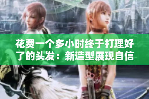 花费一个多小时终于打理好了的头发：新造型展现自信与魅力