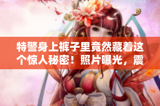 特警身上裤子里竟然藏着这个惊人秘密！照片曝光，震惊众人！