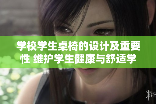 学校学生桌椅的设计及重要性 维护学生健康与舒适学习环境