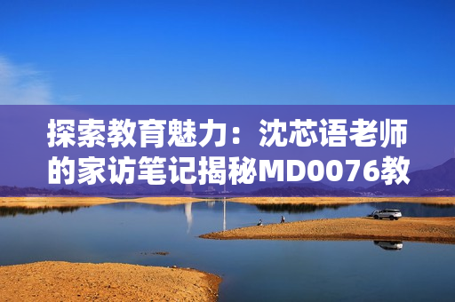 探索教育魅力：沈芯语老师的家访笔记揭秘MD0076教学之道