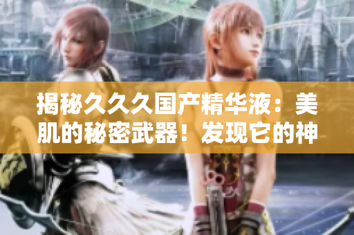 揭秘久久久国产精华液：美肌的秘密武器！发现它的神奇功效