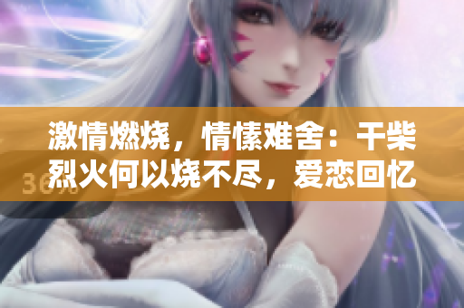 激情燃烧，情愫难舍：干柴烈火何以烧不尽，爱恋回忆何处寻？