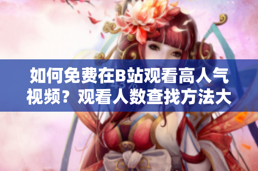 如何免费在B站观看高人气视频？观看人数查找方法大揭秘!