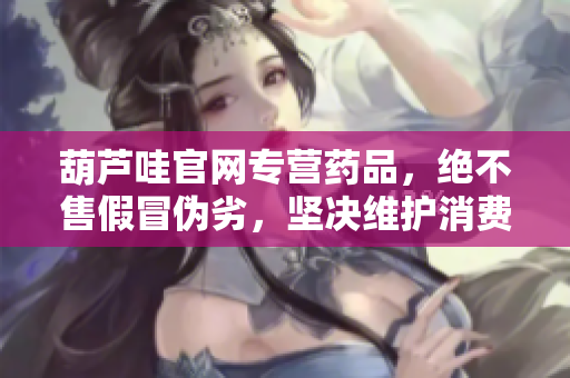 葫芦哇官网专营药品，绝不售假冒伪劣，坚决维护消费权益，品质保证更有保障。