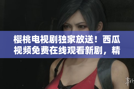 樱桃电视剧独家放送！西瓜视频免费在线观看新剧，精彩内容尽在其中