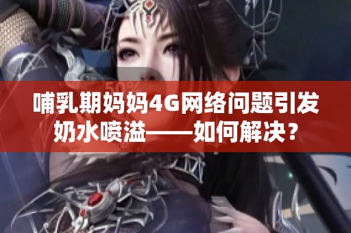 哺乳期妈妈4G网络问题引发奶水喷溢——如何解决？