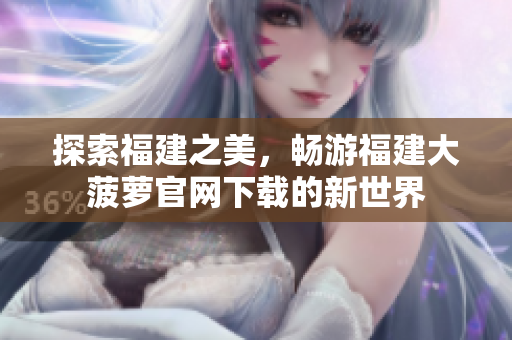探索福建之美，畅游福建大菠萝官网下载的新世界