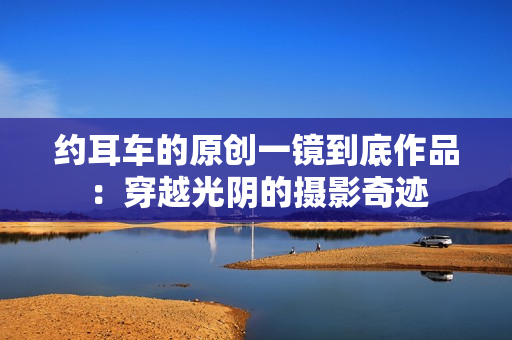 约耳车的原创一镜到底作品：穿越光阴的摄影奇迹