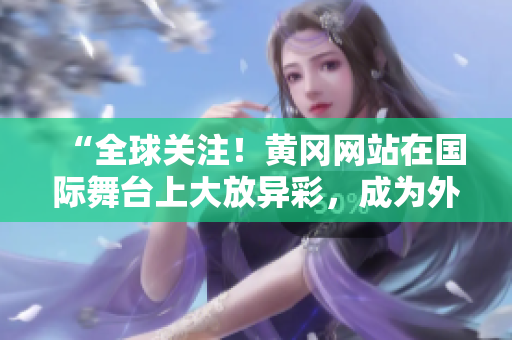 “全球关注！黄冈网站在国际舞台上大放异彩，成为外国网友热议焦点！”
