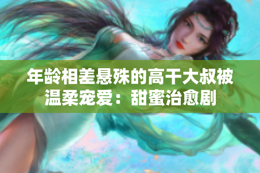 年龄相差悬殊的高干大叔被温柔宠爱：甜蜜治愈剧
