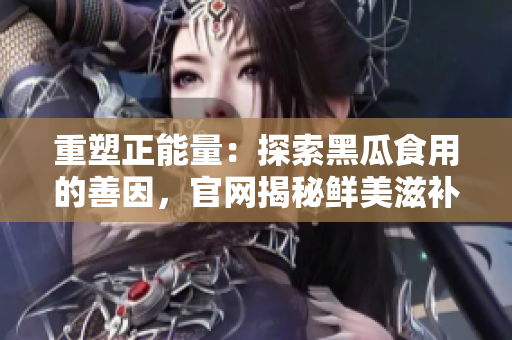 重塑正能量：探索黑瓜食用的善因，官网揭秘鲜美滋补
