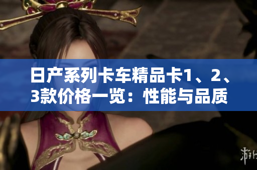 日产系列卡车精品卡1、2、3款价格一览：性能与品质的完美融合