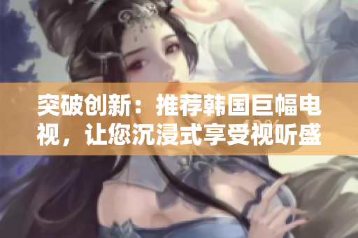 突破创新：推荐韩国巨幅电视，让您沉浸式享受视听盛宴