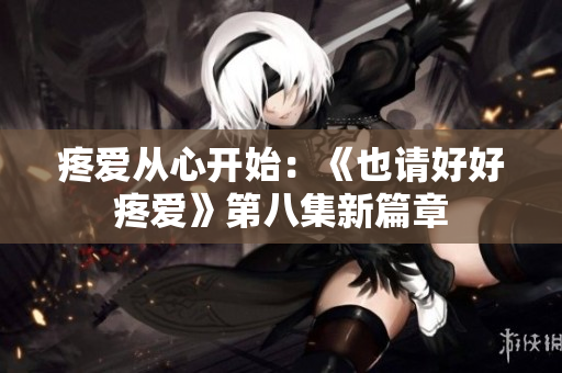 疼爱从心开始：《也请好好疼爱》第八集新篇章