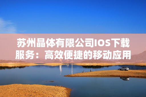 苏州晶体有限公司IOS下载服务：高效便捷的移动应用获取方式