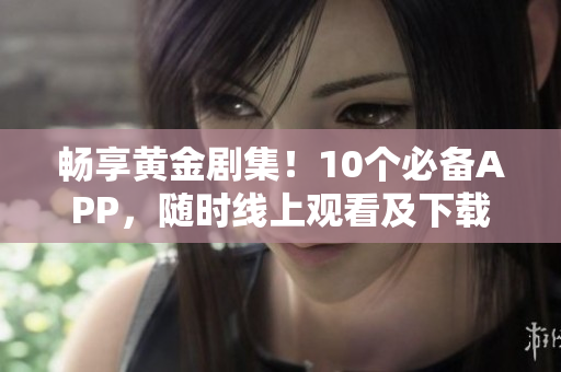 畅享黄金剧集！10个必备APP，随时线上观看及下载