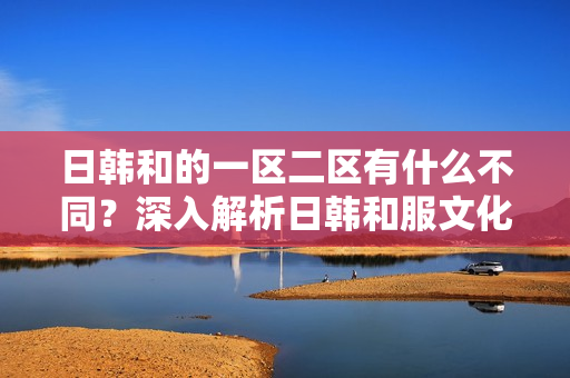 日韩和的一区二区有什么不同？深入解析日韩和服文化的地域差异