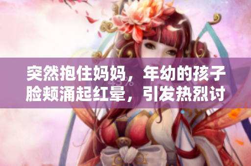 突然抱住妈妈，年幼的孩子脸颊涌起红晕，引发热烈讨论