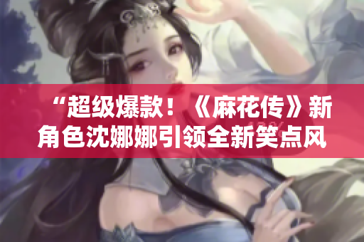 “超级爆款！《麻花传》新角色沈娜娜引领全新笑点风暴！”