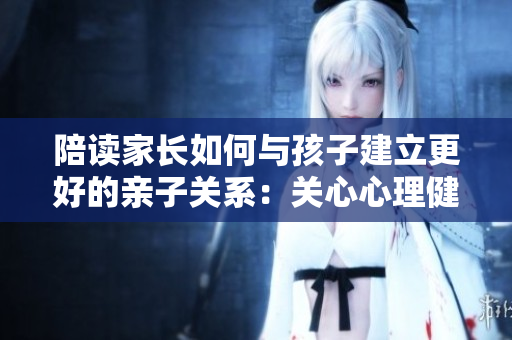 陪读家长如何与孩子建立更好的亲子关系：关心心理健康咨询为助力