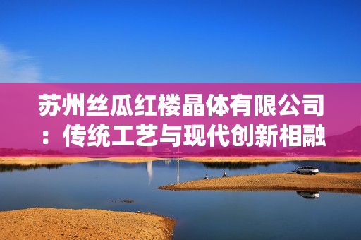苏州丝瓜红楼晶体有限公司：传统工艺与现代创新相融合，成就独特魅力