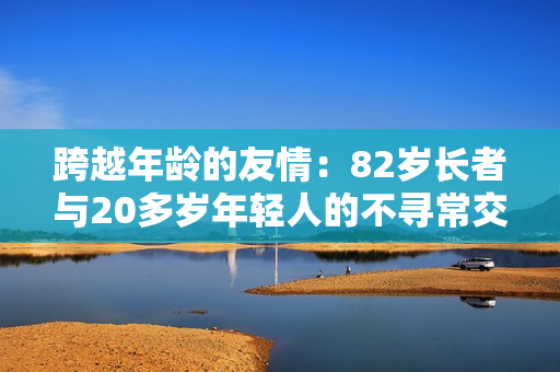 跨越年龄的友情：82岁长者与20多岁年轻人的不寻常交往