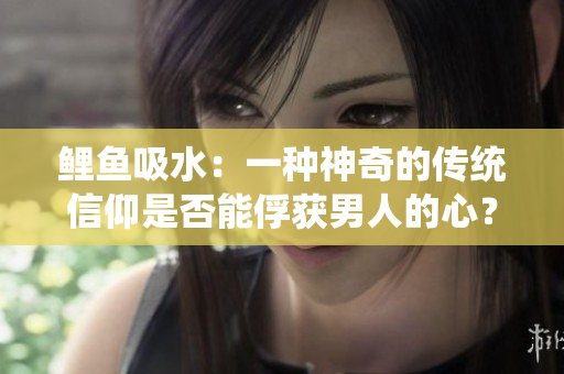 鲤鱼吸水：一种神奇的传统信仰是否能俘获男人的心？