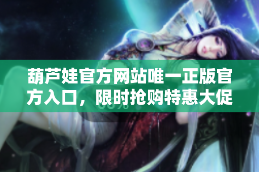 葫芦娃官方网站唯一正版官方入口，限时抢购特惠大促销