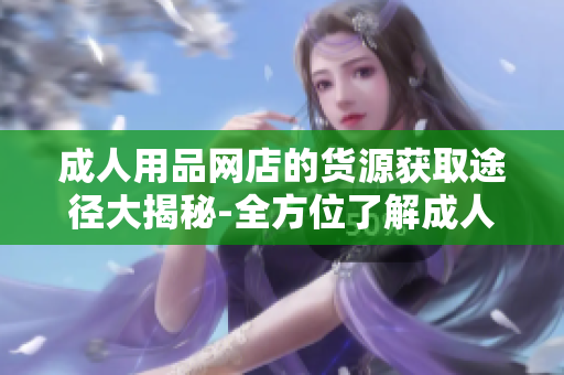 成人用品网店的货源获取途径大揭秘-全方位了解成人用品网店的供货渠道