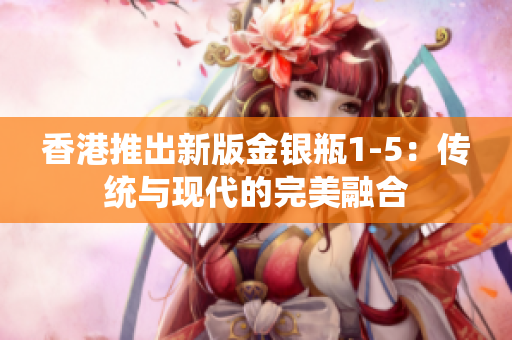 香港推出新版金银瓶1-5：传统与现代的完美融合
