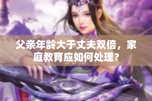 父亲年龄大于丈夫双倍，家庭教育应如何处理？