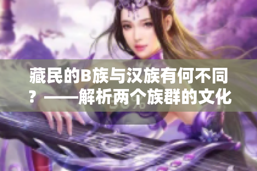 藏民的B族与汉族有何不同？——解析两个族群的文化差异
