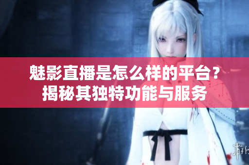 魅影直播是怎么样的平台？揭秘其独特功能与服务