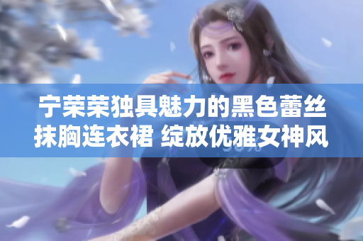 宁荣荣独具魅力的黑色蕾丝抹胸连衣裙 绽放优雅女神风范
