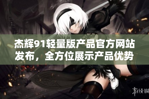 杰辉91轻量版产品官方网站发布，全方位展示产品优势及用户体验
