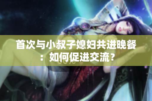 首次与小叔子媳妇共进晚餐：如何促进交流？