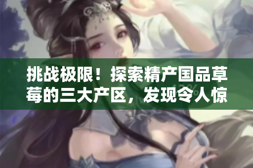 挑战极限！探索精产国品草莓的三大产区，发现令人惊艳的风味奥秘