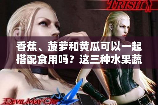 香蕉、菠萝和黄瓜可以一起搭配食用吗？这三种水果蔬菜的搭配有何营养功效？