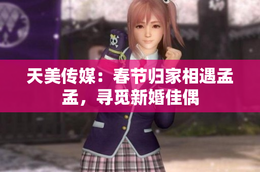 天美传媒：春节归家相遇孟孟，寻觅新婚佳偶