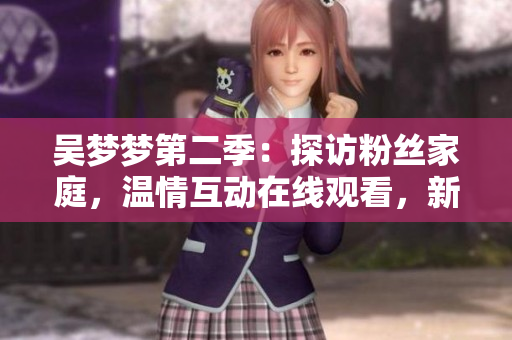 吴梦梦第二季：探访粉丝家庭，温情互动在线观看，新华网1080