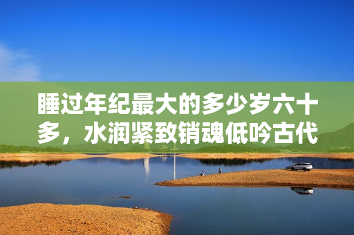 睡过年纪最大的多少岁六十多，水润紧致销魂低吟古代，水润紧致销魂低吟，说说都是怎么的干对象的，睡眠を取らなくてもいい，睡觉抓着小鸡一晚上会怎样446