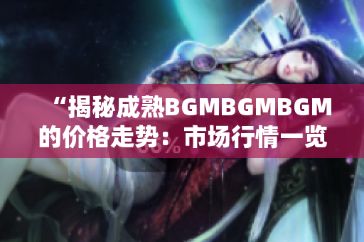 “揭秘成熟BGMBGMBGM的价格走势：市场行情一览及未来趋势分析”