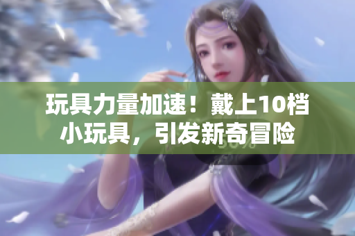 玩具力量加速！戴上10档小玩具，引发新奇冒险