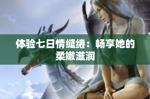 体验七日情缱绻：畅享她的柔嫩滋润