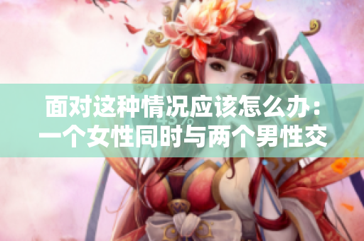 面对这种情况应该怎么办：一个女性同时与两个男性交往？
