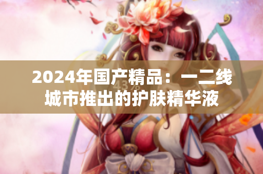 2024年国产精品：一二线城市推出的护肤精华液
