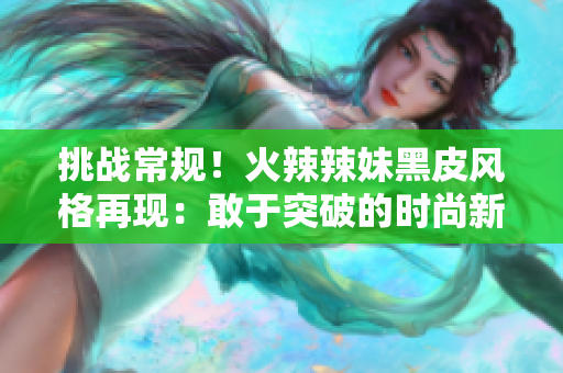 挑战常规！火辣辣妹黑皮风格再现：敢于突破的时尚新潮流