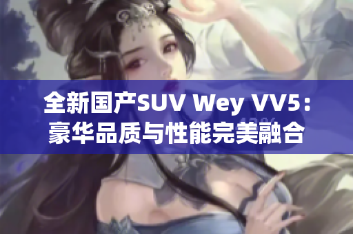 全新国产SUV Wey VV5：豪华品质与性能完美融合