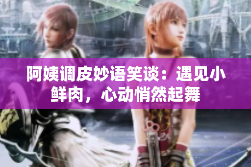 阿姨调皮妙语笑谈：遇见小鲜肉，心动悄然起舞