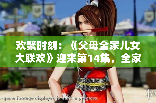 欢聚时刻：《父母全家儿女大联欢》迎来第14集，全家团聚乐不停！